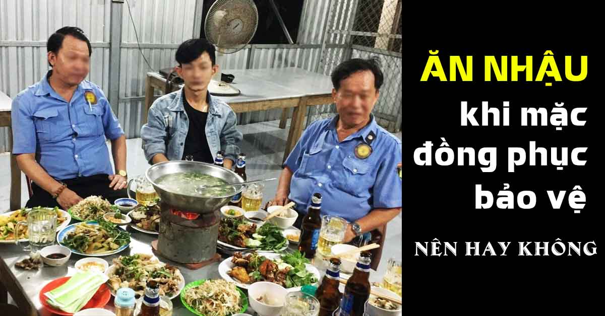 ĂN NHẬU MÀ MẶC ĐỒNG PHỤC BẢO VỆ. NÊN hay KHÔNG? VÀ CÁC HỆ LUỴ